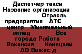 Диспетчер такси › Название организации ­ Ecolife taxi › Отрасль предприятия ­ АТС, call-центр › Минимальный оклад ­ 30 000 - Все города Работа » Вакансии   . Ненецкий АО,Вижас д.